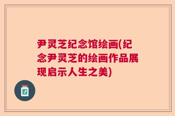 尹灵芝纪念馆绘画(纪念尹灵芝的绘画作品展现启示人生之美) 尹灵芝纪念馆绘画(纪念尹灵芝的绘画作品展现启示人生之美)