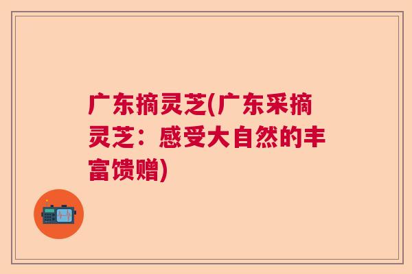 广东摘灵芝(广东采摘灵芝:感受大自然的丰富馈赠) 广东摘灵芝(广东采摘灵芝:感受大自然的丰富馈赠)
