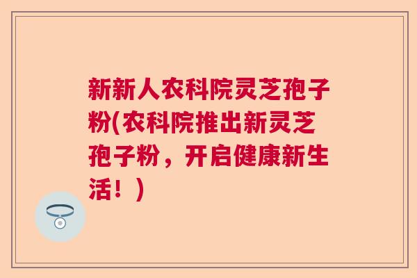 新新人农科院灵芝孢子粉(农科院推出新灵芝孢子粉,开启健康新生活!) 新新人农科院灵芝孢子粉(农科院推出新灵芝孢子粉,开启健康新生活!)