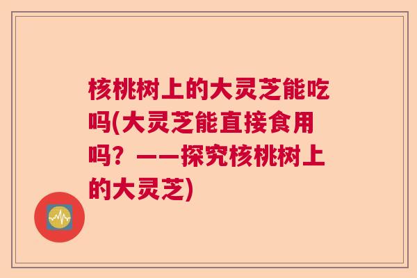 核桃树上的大灵芝能吃吗(大灵芝能直接食用吗?——探究核桃树上的大灵芝) 核桃树上的大灵芝能吃吗(大灵芝能直接食用吗?——探究核桃树上的大灵芝)