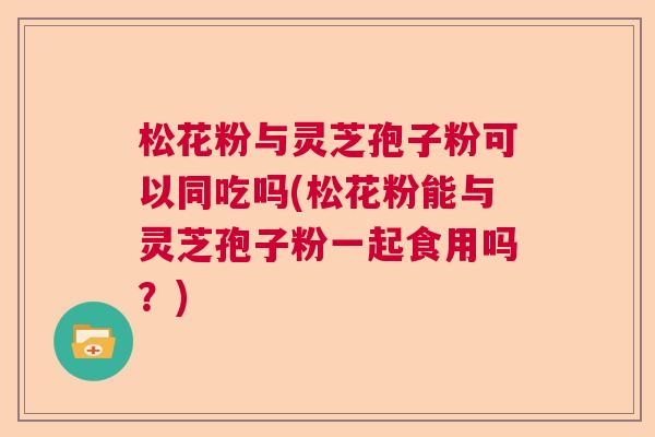 松花粉与灵芝孢子粉可以同吃吗(松花粉能与灵芝孢子粉一起食用吗?) 松花粉与灵芝孢子粉可以同吃吗(松花粉能与灵芝孢子粉一起食用吗?)