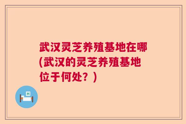 武汉灵芝养殖基地在哪(武汉的灵芝养殖基地位于何处?) 武汉灵芝养殖基地在哪(武汉的灵芝养殖基地位于何处?)
