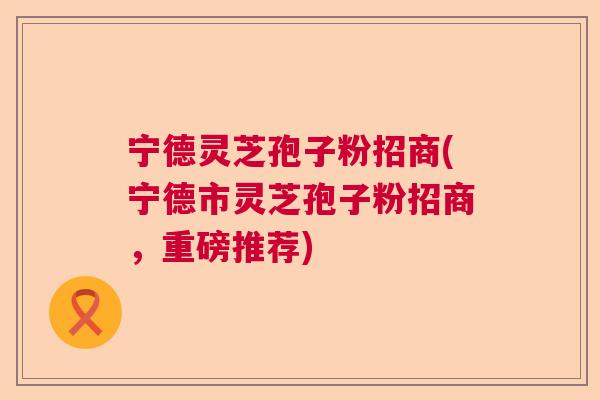 宁德灵芝孢子粉招商(宁德市灵芝孢子粉招商,重磅推荐) 宁德灵芝孢子粉招商(宁德市灵芝孢子粉招商,重磅推荐)
