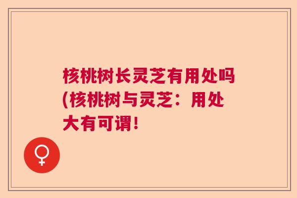 核桃树长灵芝有用处吗(核桃树与灵芝:用处大有可谓! 核桃树长灵芝有用处吗(核桃树与灵芝:用处大有可谓!