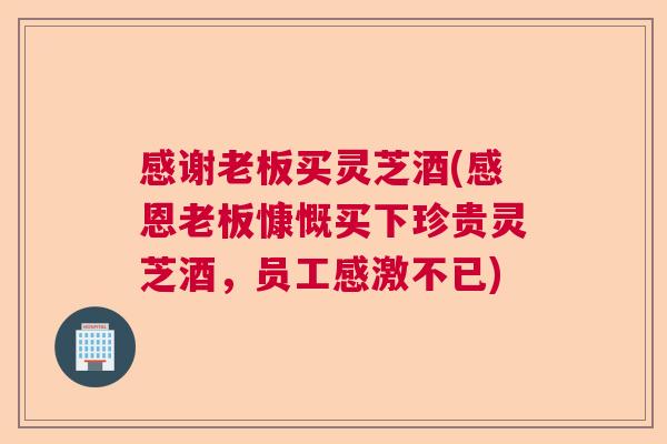 感谢老板买灵芝酒(感恩老板慷慨买下珍贵灵芝酒,员工感激不已) 感谢老板买灵芝酒(感恩老板慷慨买下珍贵灵芝酒,员工感激不已)