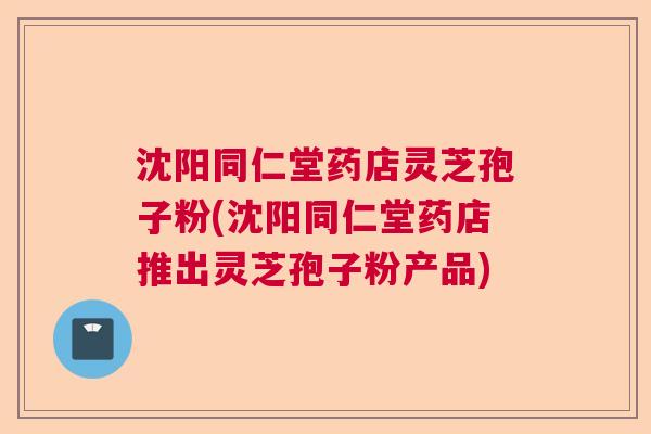 沈阳同仁堂药店灵芝孢子粉(沈阳同仁堂药店推出灵芝孢子粉产品) 沈阳同仁堂药店灵芝孢子粉(沈阳同仁堂药店推出灵芝孢子粉产品)