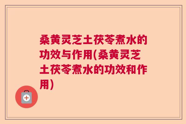 桑黄灵芝土茯苓煮水的功效与作用(桑黄灵芝土茯苓煮水的功效和作用) 桑黄灵芝土茯苓煮水的功效与作用(桑黄灵芝土茯苓煮水的功效和作用)