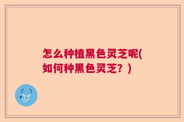 怎么种植黑色灵芝呢(如何种黑色灵芝?) 怎么种植黑色灵芝呢(如何种黑色灵芝?)