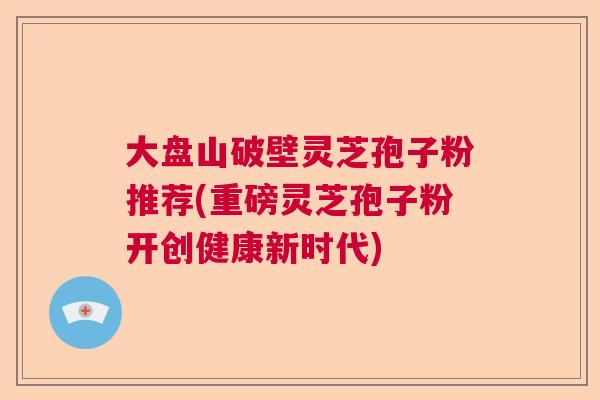 大盘山破壁灵芝孢子粉推荐(重磅灵芝孢子粉开创健康新时代) 大盘山破壁灵芝孢子粉推荐(重磅灵芝孢子粉开创健康新时代)