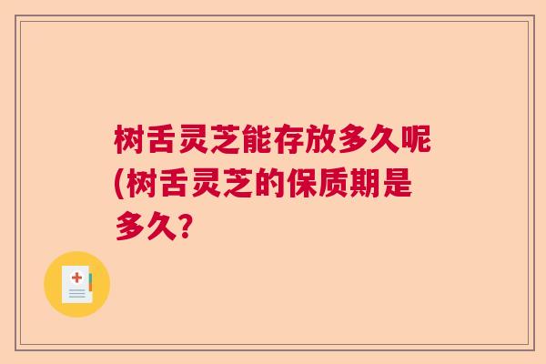 树舌灵芝能存放多久呢(树舌灵芝的保质期是多久? 树舌灵芝能存放多久呢(树舌灵芝的保质期是多久?