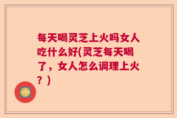 每天喝灵芝上火吗女人吃什么好(灵芝每天喝了,女人怎么调理上火?) 每天喝灵芝上火吗女人吃什么好(灵芝每天喝了,女人怎么调理上火?)