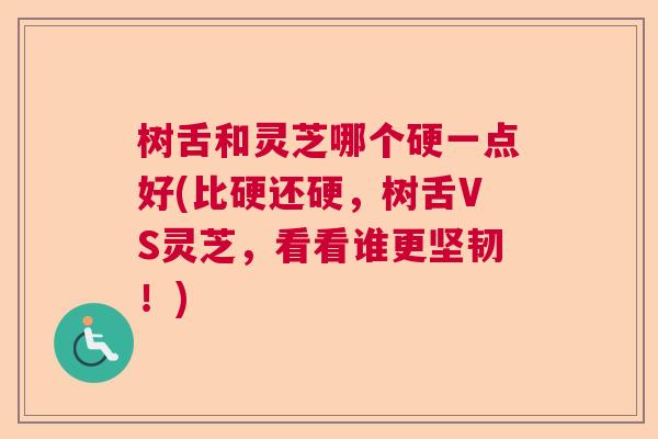 树舌和灵芝哪个硬一点好(比硬还硬,树舌VS灵芝,看看谁更坚韧!) 树舌和灵芝哪个硬一点好(比硬还硬,树舌VS灵芝,看看谁更坚韧!)