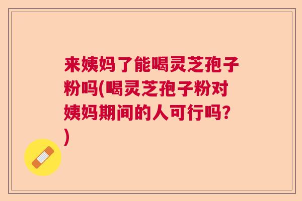 来姨妈了能喝灵芝孢子粉吗(喝灵芝孢子粉对姨妈期间的人可行吗?) 来姨妈了能喝灵芝孢子粉吗(喝灵芝孢子粉对姨妈期间的人可行吗?)