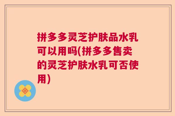 拼多多灵芝护肤品水乳可以用吗(拼多多售卖的灵芝护肤水乳可否使用) 拼多多灵芝护肤品水乳可以用吗(拼多多售卖的灵芝护肤水乳可否使用)