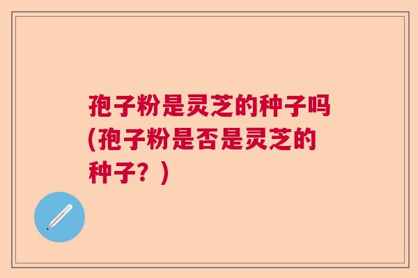 孢子粉是灵芝的种子吗(孢子粉是否是灵芝的种子?) 孢子粉是灵芝的种子吗(孢子粉是否是灵芝的种子?)