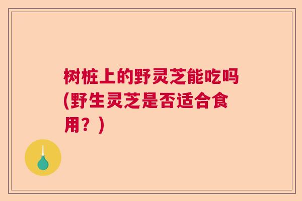 树桩上的野灵芝能吃吗(野生灵芝是否适合食用?) 树桩上的野灵芝能吃吗(野生灵芝是否适合食用?)