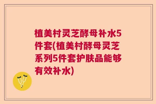 植美村灵芝酵母补水5件套(植美村酵母灵芝系列5件套护肤品能够有效补水) 植美村灵芝酵母补水5件套(植美村酵母灵芝系列5件套护肤品能够有效补水)