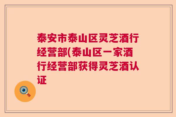 泰安市泰山区灵芝酒行经营部(泰山区一家酒行经营部获得灵芝酒认证
