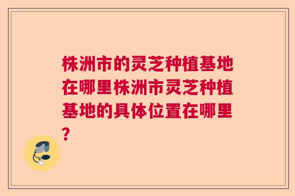 株洲市的灵芝种植基地在哪里株洲市灵芝种植基地的具体位置在哪里？
