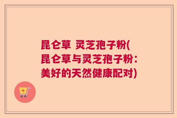 昆仑草 灵芝孢子粉(昆仑草与灵芝孢子粉:美好的天然健康配对) 昆仑草 灵芝孢子粉(昆仑草与灵芝孢子粉:美好的天然健康配对)