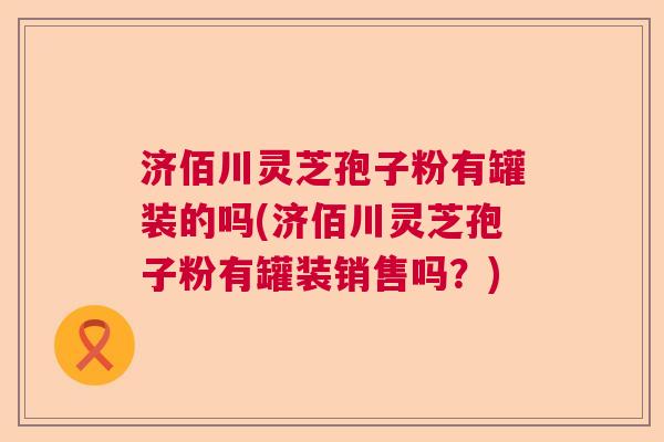 济佰川灵芝孢子粉有罐装的吗(济佰川灵芝孢子粉有罐装销售吗?) 济佰川灵芝孢子粉有罐装的吗(济佰川灵芝孢子粉有罐装销售吗?)