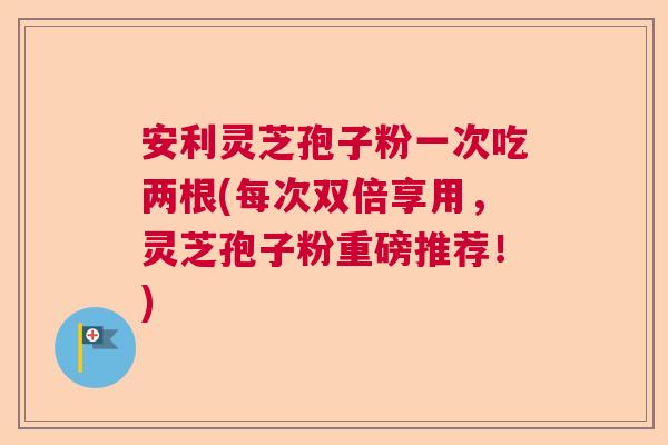 安利灵芝孢子粉一次吃两根(每次双倍享用,灵芝孢子粉重磅推荐!) 安利灵芝孢子粉一次吃两根(每次双倍享用,灵芝孢子粉重磅推荐!)