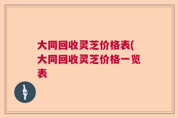 大同回收灵芝价格表(大同回收灵芝价格一览表 大同回收灵芝价格表(大同回收灵芝价格一览表