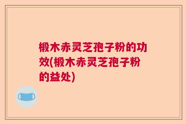 椴木赤灵芝孢子粉的功效(椴木赤灵芝孢子粉的益处) 椴木赤灵芝孢子粉的功效(椴木赤灵芝孢子粉的益处)