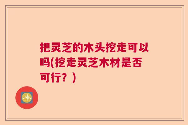 把灵芝的木头挖走可以吗(挖走灵芝木材是否可行?) 把灵芝的木头挖走可以吗(挖走灵芝木材是否可行?)