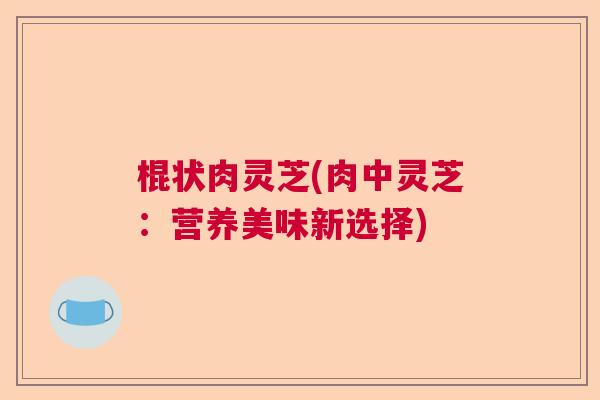 棍状肉灵芝(肉中灵芝：营养美味新选择)