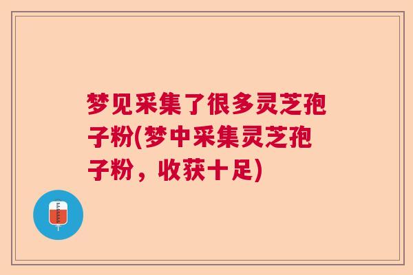 梦见采集了很多灵芝孢子粉(梦中采集灵芝孢子粉,收获十足) 梦见采集了很多灵芝孢子粉(梦中采集灵芝孢子粉,收获十足)