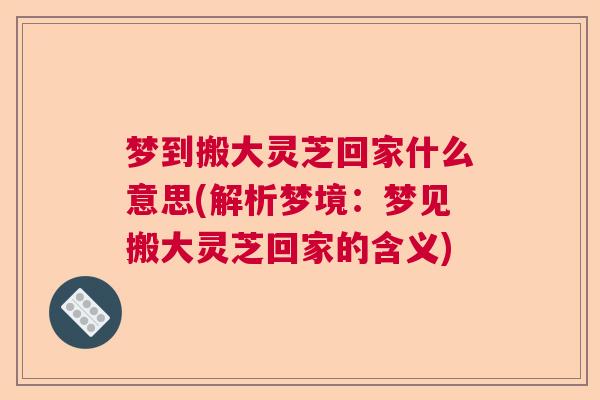 梦到搬大灵芝回家什么意思(解析梦境:梦见搬大灵芝回家的含义) 梦到搬大灵芝回家什么意思(解析梦境:梦见搬大灵芝回家的含义)