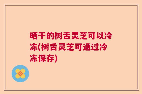 晒干的树舌灵芝可以冷冻(树舌灵芝可通过冷冻保存) 晒干的树舌灵芝可以冷冻(树舌灵芝可通过冷冻保存)