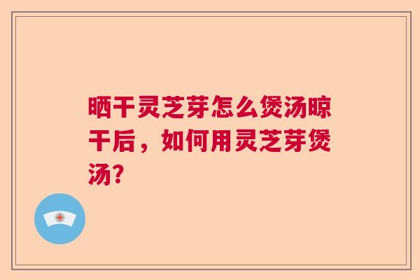 晒干灵芝芽怎么煲汤晾干后,如何用灵芝芽煲汤? 晒干灵芝芽怎么煲汤晾干后,如何用灵芝芽煲汤?