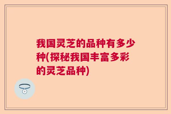 我国灵芝的品种有多少种(探秘我国丰富多彩的灵芝品种) 我国灵芝的品种有多少种(探秘我国丰富多彩的灵芝品种)