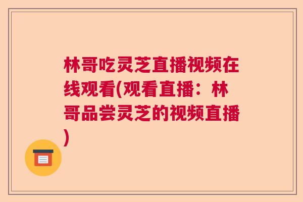 林哥吃灵芝直播视频在线观看(观看直播:林哥品尝灵芝的视频直播) 林哥吃灵芝直播视频在线观看(观看直播:林哥品尝灵芝的视频直播)