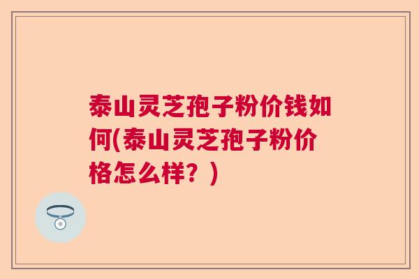 泰山灵芝孢子粉价钱如何(泰山灵芝孢子粉价格怎么样?) 泰山灵芝孢子粉价钱如何(泰山灵芝孢子粉价格怎么样?)