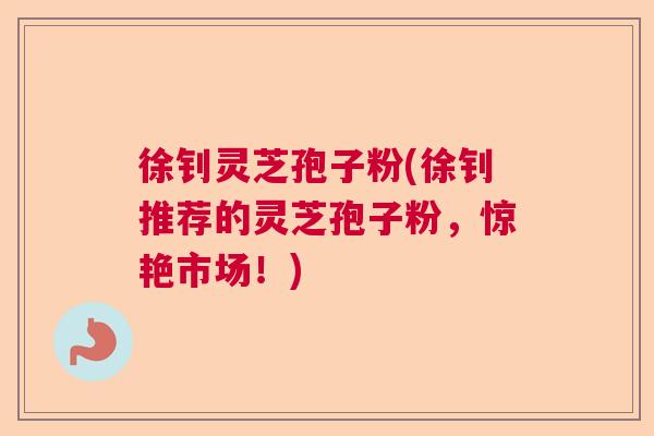 徐钊灵芝孢子粉(徐钊推荐的灵芝孢子粉,惊艳市场!) 徐钊灵芝孢子粉(徐钊推荐的灵芝孢子粉,惊艳市场!)