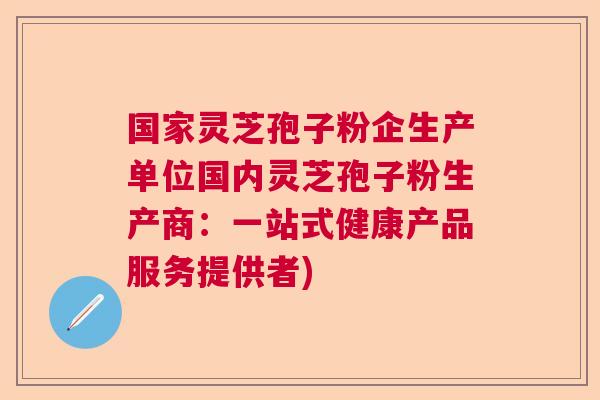 国家灵芝孢子粉企生产单位国内灵芝孢子粉生产商:一站式健康产品服务提供者) 国家灵芝孢子粉企生产单位国内灵芝孢子粉生产商:一站式健康产品服务提供者)