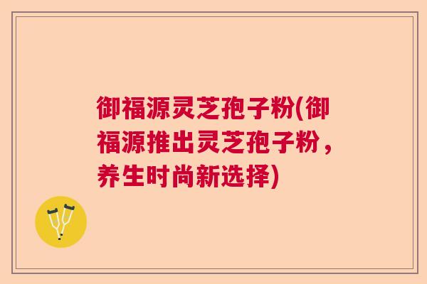 御福源灵芝孢子粉(御福源推出灵芝孢子粉,养生时尚新选择) 御福源灵芝孢子粉(御福源推出灵芝孢子粉,养生时尚新选择)
