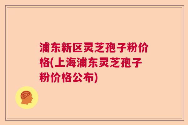 浦东新区灵芝孢子粉价格(上海浦东灵芝孢子粉价格公布) 浦东新区灵芝孢子粉价格(上海浦东灵芝孢子粉价格公布)