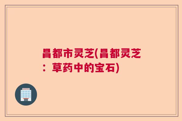 昌都市灵芝(昌都灵芝:草药中的宝石) 昌都市灵芝(昌都灵芝:草药中的宝石)