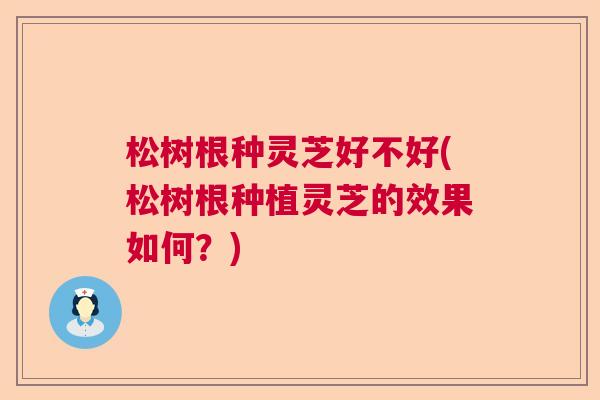 松树根种灵芝好不好(松树根种植灵芝的效果如何?) 松树根种灵芝好不好(松树根种植灵芝的效果如何?)