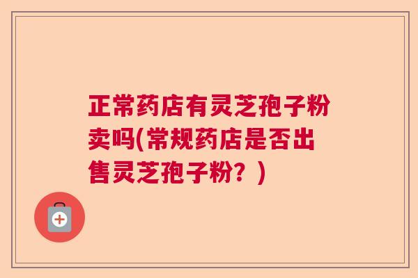 正常药店有灵芝孢子粉卖吗(常规药店是否出售灵芝孢子粉?) 正常药店有灵芝孢子粉卖吗(常规药店是否出售灵芝孢子粉?)