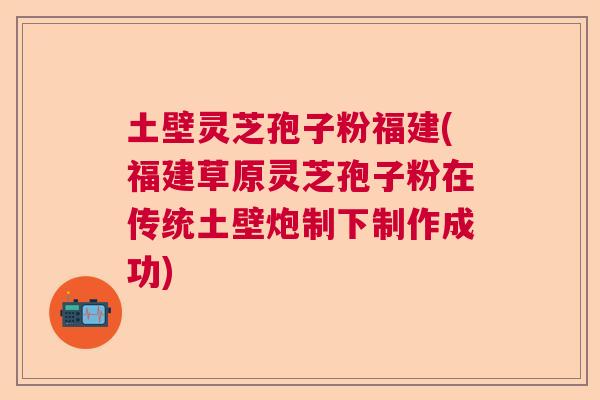 土壁灵芝孢子粉福建(福建草原灵芝孢子粉在传统土壁炮制下制作成功) 土壁灵芝孢子粉福建(福建草原灵芝孢子粉在传统土壁炮制下制作成功)