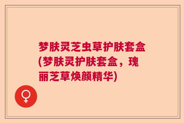 梦肤灵芝虫草护肤套盒(梦肤灵护肤套盒,瑰丽芝草焕颜精华) 梦肤灵芝虫草护肤套盒(梦肤灵护肤套盒,瑰丽芝草焕颜精华)