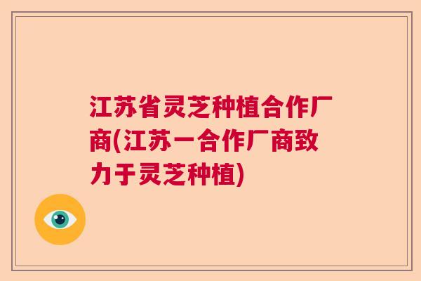 江苏省灵芝种植合作厂商(江苏一合作厂商致力于灵芝种植) 江苏省灵芝种植合作厂商(江苏一合作厂商致力于灵芝种植)