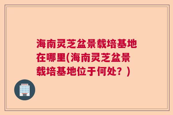 海南灵芝盆景载培基地在哪里(海南灵芝盆景载培基地位于何处？)