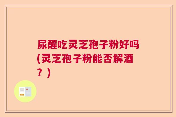 尿醒吃灵芝孢子粉好吗(灵芝孢子粉能否解酒?) 尿醒吃灵芝孢子粉好吗(灵芝孢子粉能否解酒?)