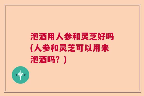 泡酒用人参和灵芝好吗(人参和灵芝可以用来泡酒吗?) 泡酒用人参和灵芝好吗(人参和灵芝可以用来泡酒吗?)